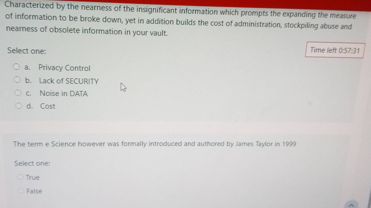 Characterized by the nearness of the insignificant information which prompts the expanding the measure
of information to be broke down, yet in addition builds the cost of administration, stockpiling abuse and
nearness of obsolete information in your vault.
Time left
Select one: 0:57:31
a. Privacy Control
b. Lack of SECURITY
c. Noise in DATA
d. Cost
The term e Science however was formally introduced and authored by James Taylor in 1999
Select one:
True
False