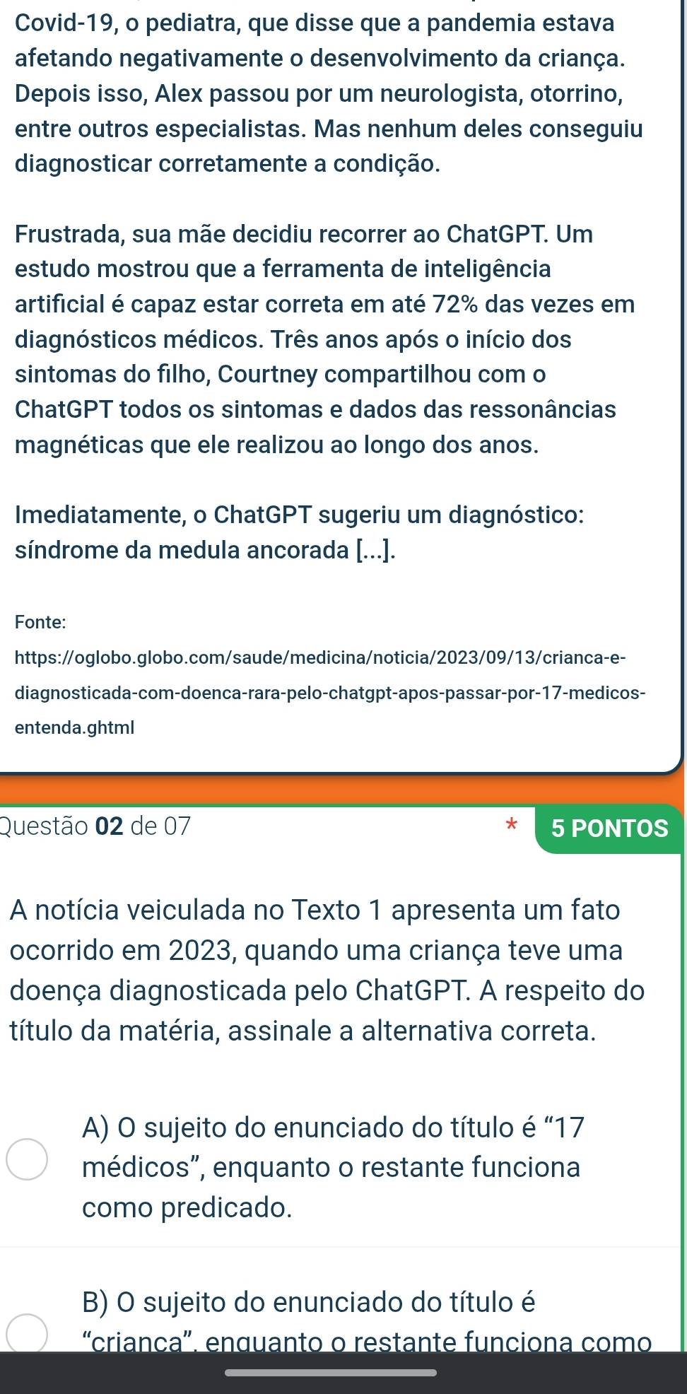 Covid-19, o pediatra, que disse que a pandemia estava
afetando negativamente o desenvolvimento da criança.
Depois isso, Alex passou por um neurologista, otorrino,
entre outros especialistas. Mas nenhum deles conseguiu
diagnosticar corretamente a condição.
Frustrada, sua mãe decidiu recorrer ao ChatGPT. Um
estudo mostrou que a ferramenta de inteligência
artificial é capaz estar correta em até 72% das vezes em
diagnósticos médicos. Três anos após o início dos
sintomas do filho, Courtney compartilhou com o
ChatGPT todos os sintomas e dados das ressonâncias
magnéticas que ele realizou ao longo dos anos.
Imediatamente, o ChatGPT sugeriu um diagnóstico:
síndrome da medula ancorada [...].
Fonte:
https://oglobo.globo.com/saude/medicina/noticia/2023/09/13/crianca-e-
diagnosticada-com-doenca-rara-pelo-chatgpt-apos-passar-por-17-medicos-
entenda.ghtml
Questão 02 de 07 5 PONTOS
A notícia veiculada no Texto 1 apresenta um fato
ocorrido em 2023, quando uma criança teve uma
doença diagnosticada pelo ChatGPT. A respeito do
título da matéria, assinale a alternativa correta.
A) O sujeito do enunciado do título é “ 17
médicos”, enquanto o restante funciona
como predicado.
B) O sujeito do enunciado do título é
“crianca”. enquanto o restante funciona como