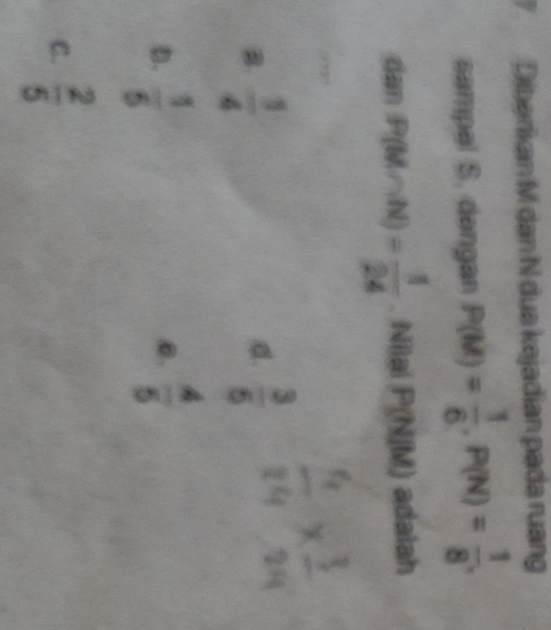 Diberikan M dan N dua kejadian pada ruang
sampel S. dengan P(M)= 1/6 , P(N)= 1/8 . 
dan P(M∩ N)= 1/24 . Nilai P(N[M) adalah
B  1/4 
d.  3/5 
D.  1/5   4/5 
0.
C.  2/5 