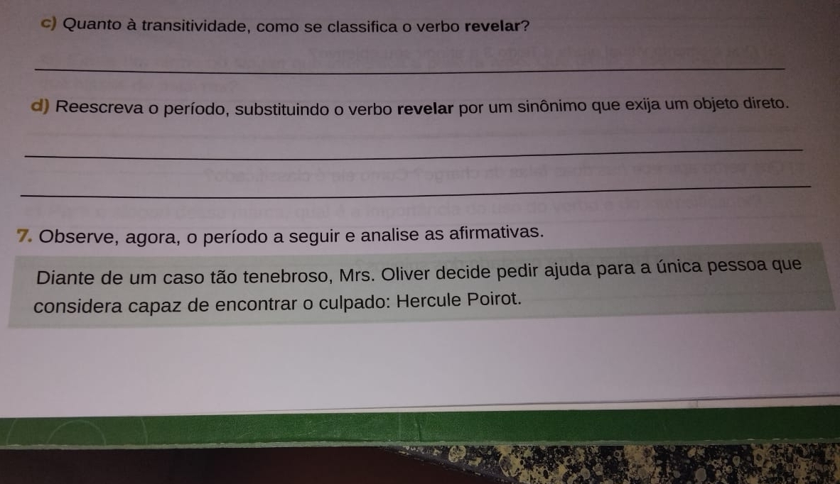 Quanto à transitividade, como se classifica o verbo revelar? 
_ 
d) Reescreva o período, substituindo o verbo revelar por um sinônimo que exija um objeto direto. 
_ 
_ 
7. Observe, agora, o período a seguir e analise as afirmativas. 
Diante de um caso tão tenebroso, Mrs. Oliver decide pedir ajuda para a única pessoa que 
considera capaz de encontrar o culpado: Hercule Poirot.