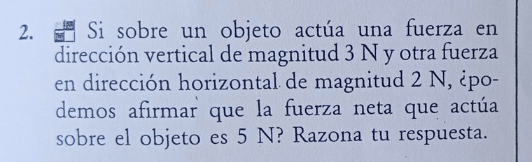 Si sobre un objeto actúa una fuerza en 
dirección vertical de magnitud 3 N y otra fuerza 
en dirección horizontal de magnitud 2 N, ¿po- 
demos afirmar que la fuerza neta que actúa 
sobre el objeto es 5 N? Razona tu respuesta.