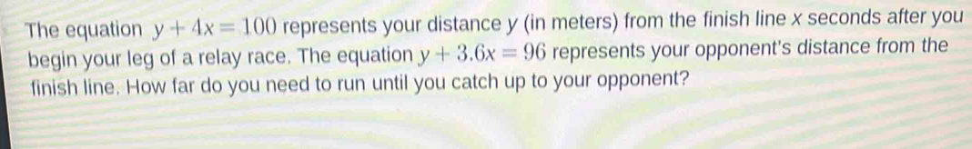 The equation y+4x=100 represents your distance y (in meters) from the finish line x seconds after you
begin your leg of a relay race. The equation y+3.6x=96 represents your opponent's distance from the
finish line. How far do you need to run until you catch up to your opponent?