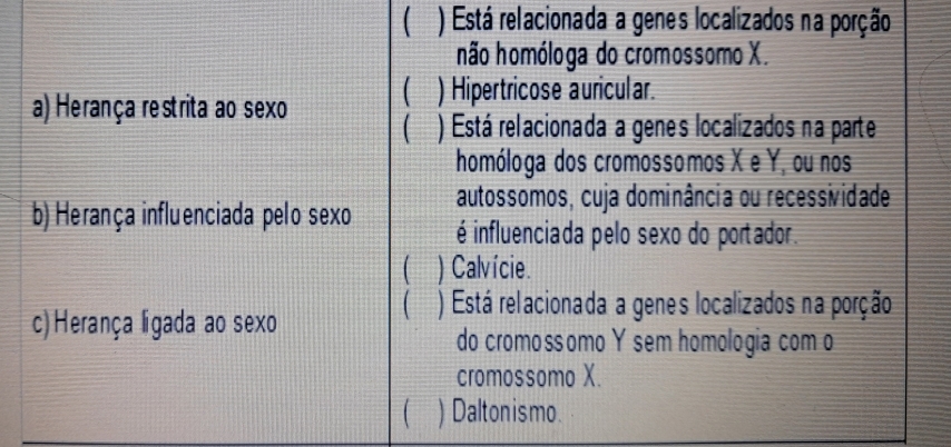 ) Está relacionada a genes localizados na porção
não homóloga do cromossomo X.
a) Herança restrita ao sexo
) Hipertricose auricular.
) Está relacionada a genes localizados na parte
homóloga dos cromossomos X e Y, ou nos
autossomos, cuja dominância ou recessividade
b) Herança influenciada pelo sexo é influenciada pelo sexo do portador.
) Calvície.
) Está relacionada a genes localizados na porção
c)Herança ligada ao sexo
do cromossomo Y sem homologia com o
cromossomo X.
) Daltonismo.