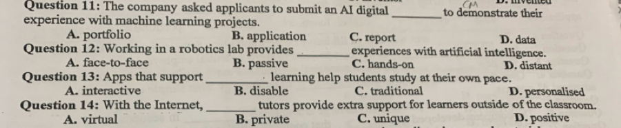 The company asked applicants to submit an AI digital _to demonstrate their
experience with machine learning projects.
A. portfolio B. application C. report D. data
Question 12: Working in a robotics lab provides _experiences with artificial intelligence.
A. face-to-face B. passive C. hands-on D. distant
Question 13: Apps that support _learning help students study at their own pace.
A. interactive B. disable C. traditional D. personalised
Question 14: With the Internet, _tutors provide extra support for learners outside of the classroom.
A. virtual B. private C. unique D. positive