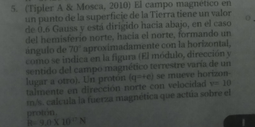 (Tipler A & Mosca, 2010) El campo magnético en 
un punto de la superficie de la Tierra tiene un valor 
de 0.6 Gauss y está dirigido hacia abajo, en el caso 
del hemisferio norte, hacía el norte, formando un 
ángulo de 70° aproximadamente con la horizontal, 
como se indica en la figura (El módulo, dirección y 
sentido del campo magnético terrestre varía de un 
lugar a otro). Un protón (q=+e) se mueve horizon- 
talmente en dirección norte con velocidad v=10
m/s. calcula la fuerza magnética que actúa sobre el 
proton.
R=9.0* 10^(-17)N