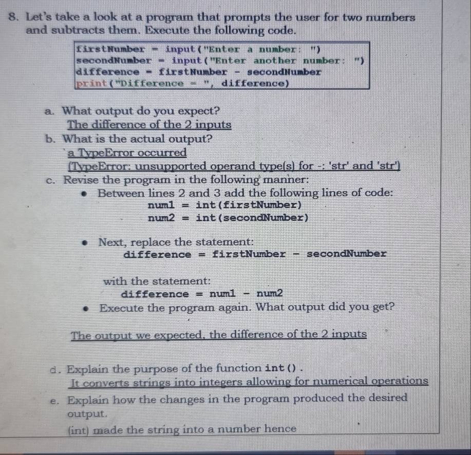 Let’s take a look at a program that prompts the user for two numbers 
and subtracts them. Execute the following code. 
firstNumber = input("Enter a number: ") 
secondNumber = input("Enter another number: ") 
difference = firstNumber - secondNumber 
print("Difference = ", difference) 
a. What output do you expect? 
The difference of the 2 inputs 
b. What is the actual output? 
a TypeError occurred 
(TypeError: unsupported operand type(s) for -: 'str' and 'str') 
c. Revise the program in the following manher: 
Between lines 2 and 3 add the following lines of code:
num1=int (firstNumber)
num2=int (secondNumber) 
Next, replace the statement: 
difference = firstNumber - secondNumber 
with the statement:
difference = num1 - num2
Execute the program again. What output did you get? 
The output we expected, the difference of the 2 inputs 
d. Explain the purpose of the function int () . 
It converts strings into integers allowing for numerical operations 
e. Explain how the changes in the program produced the desired 
output. 
(int) made the string into a number hence