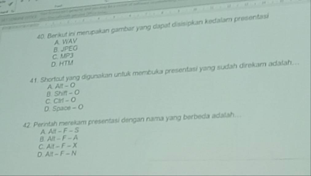 Berikut ini merupakan gambar yang dapat disisipkan kedalam presentasi

A WAV
B. JPEG
C. MP3
D. HTM
41. Shortcut yang digunakan untuk membuka presentasi yang sudah direkam adalah...
A. Alt - 0
B. Shift - O
C. Ctr1 - O
D. Space - O
42. Perintah merekam presentasi dengan nama yang berbeda adalah...
A. Alt - F - S
B. Alt - F - A
C. Ait - F - X
D. Alt - F - N