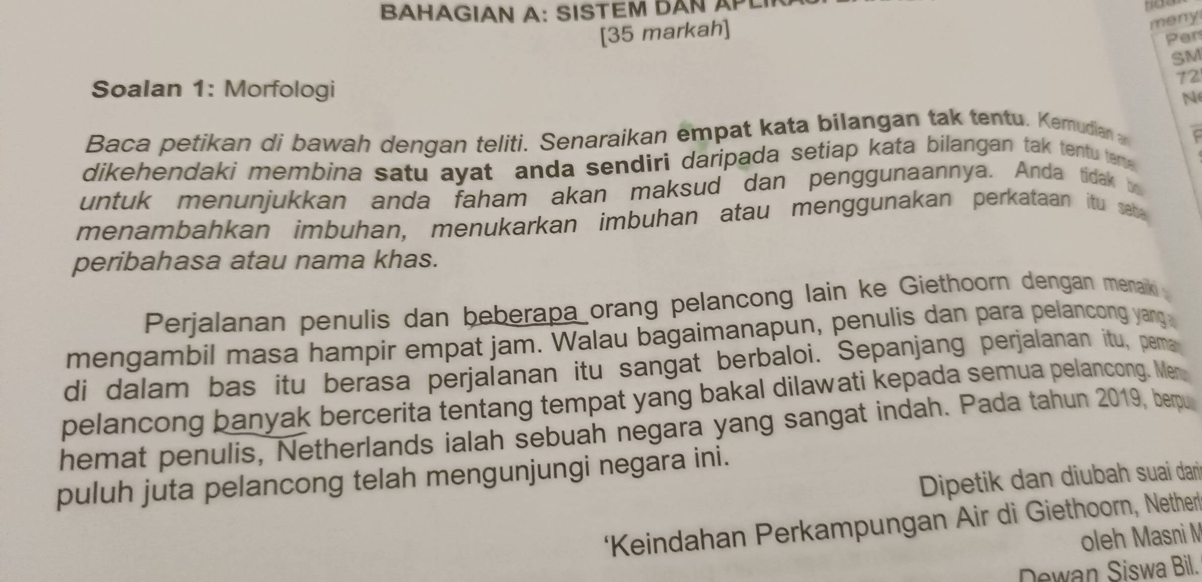 BAHAGIAN A: SISTEM DAN APL 
meny 
[35 markah] 
Per 
SM 
Soalan 1: Morfologi 
72 
N 
Baca petikan di bawah dengan teliti. Senaraikan empat kata bilangan tak tentu. Kemudian C 
dikehendaki membina satu ayat anda sendiri daripada setiap kata bilangan tak tentu teme 
untuk menunjukkan anda faham akan maksud dan penggunaannya. Anda tidak be 
menambahkan imbuhan, menukarkan imbuhan atau menggunakan perkataan itu seb 
peribahasa atau nama khas. 
Perjalanan penulis dan beberapa orang pelancong lain ke Giethoorn dengan menak 
mengambil masa hampir empat jam. Walau bagaimanapun, penulis dan para pelancong yang 
di dalam bas itu berasa perjalanan itu sangat berbaloi. Sepanjang perjalanan itu, pema 
pelancong banyak bercerita tentang tempat yang bakal dilawati kepada semua pelancong. Men 
hemat penulis, Netherlands ialah sebuah negara yang sangat indah. Pada tahun 2019, berpu 
puluh juta pelancong telah mengunjungi negara ini. 
Dipetik dan diubah suai dari 
‘Keindahan Perkampungan Air di Giethoorn, Nether 
oleh Masni M 
Dewan Siswa Bil.