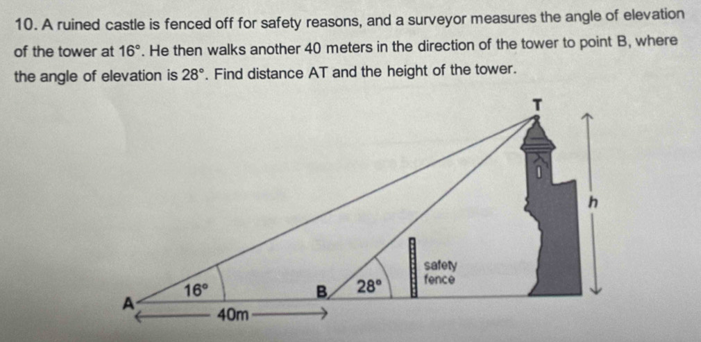 A ruined castle is fenced off for safety reasons, and a surveyor measures the angle of elevation
of the tower at 16°. He then walks another 40 meters in the direction of the tower to point B, where
the angle of elevation is 28°. Find distance AT and the height of the tower.