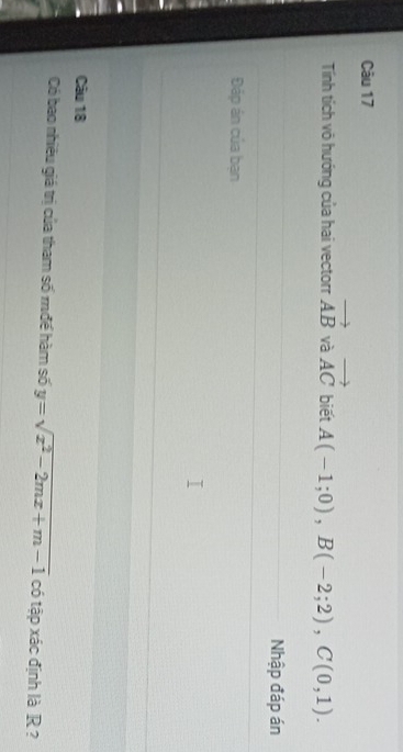 Tính tích vô hướng của hai vectorr vector AB và vector AC biết A(-1;0), B(-2;2), C(0,1). 
Nhập đáp án 
Đáp án của bạn 
Câu 18 
Có bao nhiêu giá trị của tham số mđề hàm số y=sqrt(x^2-2mx+m-1) có tập xác định là R ?