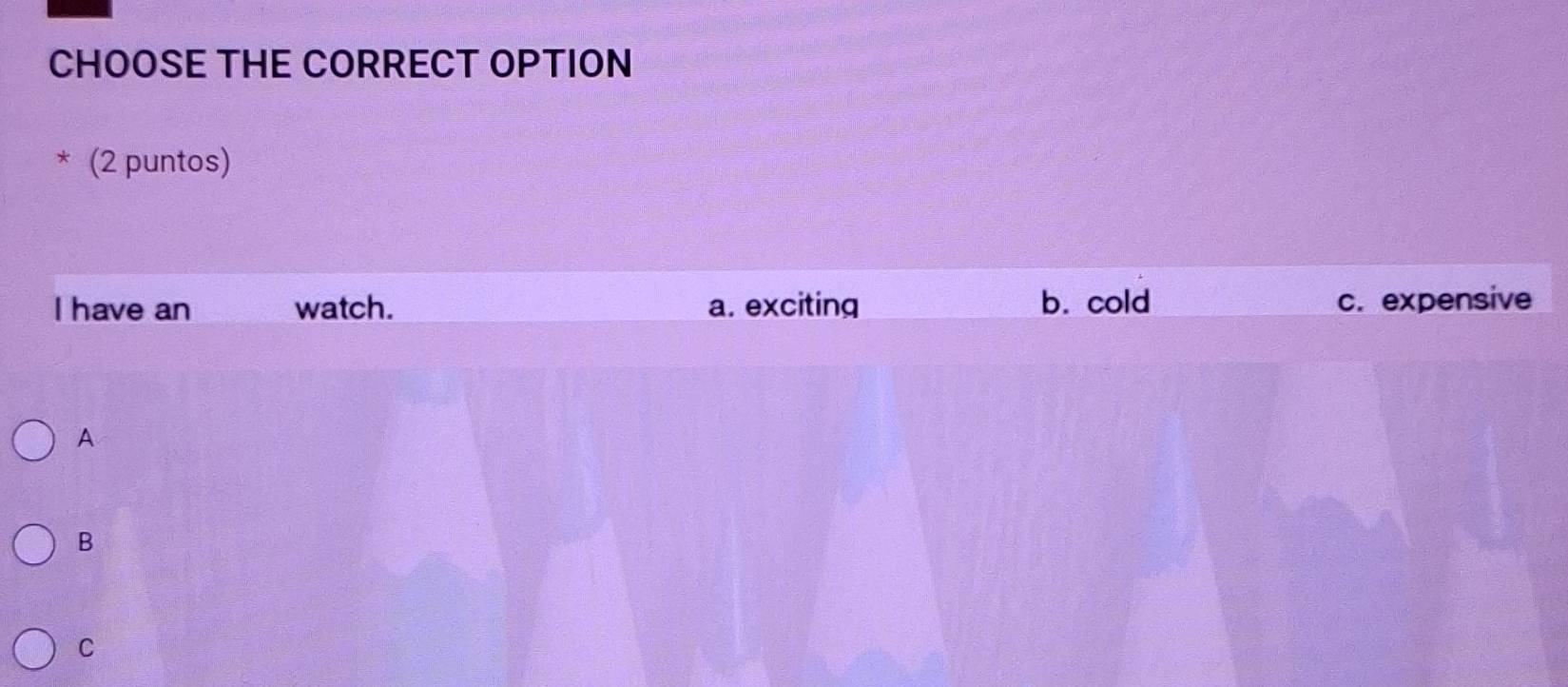 CHOOSE THE CORRECT OPTION
* (2 puntos)
I have an watch. a. exciting b. cold c. expensive
A
B
C