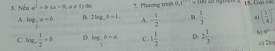 Nếu a^(frac 1)2=b(a>0,a!= 1) thì 0,1^(2x-1)=100 co ngniệm là 15. Giải các
7. Phương trình
A. log _ 1/2 a=b. - 1/2 . B.  1/3 . a) ( 1/4 )^x-
B. 2log _ab=1. A.
D.
C. log _a 1/2 =b. D. log _ 1/2 b=a. C. 1 1/2 . 2 1/3 .
b) 9^(2x-1)
c) 2log