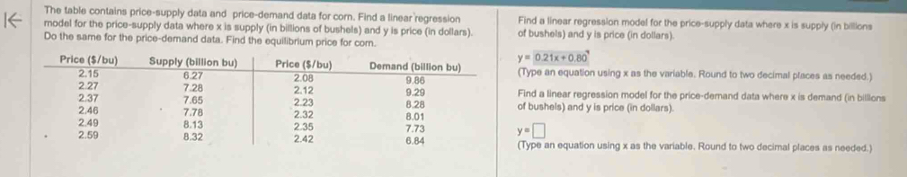 The table contains price-supply data and price-demand data for corn. Find a linear regression 
model for the price-supply data where x is supply (in billions of bushels) and y is price (in dollars). Find a linear regression model for the price-supply data where x is supply (in billions 
of bushels) and y is price (in dollars). 
Do the same for the price-demand data. Find the equilibrium price for corn.
y=0.21x+0.80^7
(Type an equation using x as the variable. Round to two decimal places as needed.) 
Find a linear regression model for the price-demand data where x is demand (in billions 
of bushels) and y is price (in dollars).
y=□ (Type an equation using x as the variable. Round to two decimal places as needed.)