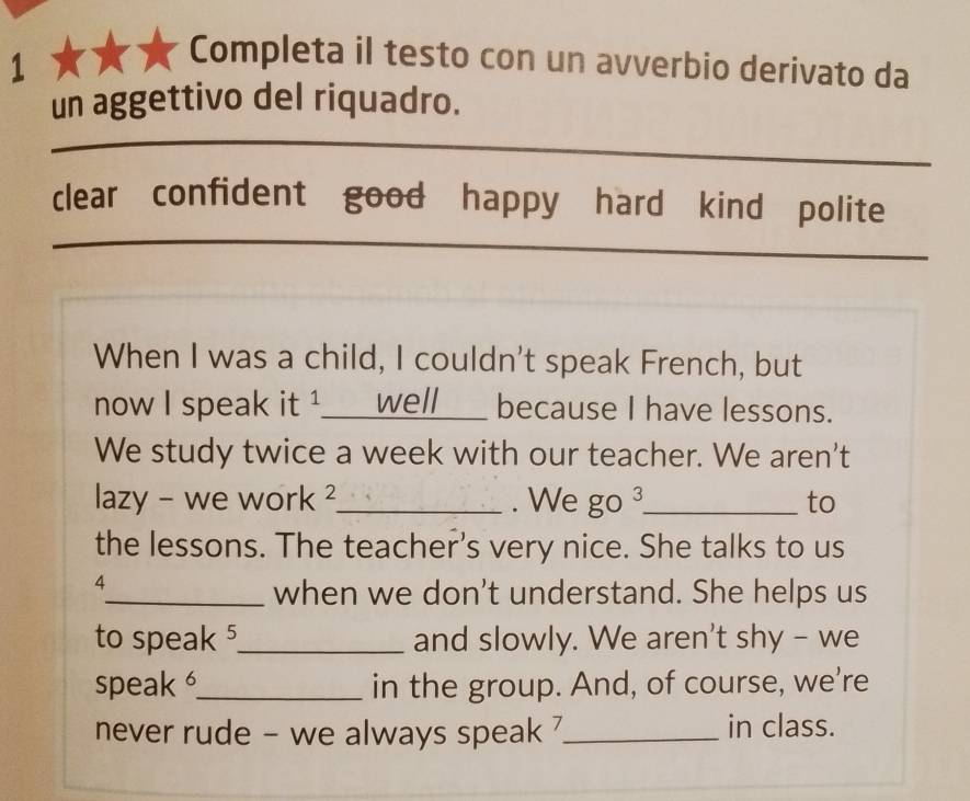 Completa il testo con un avverbio derivato da 
un aggettivo del riquadro. 
_ 
_ 
clear confident good happy hard kind polite 
__ 
_ 
_ 
When I was a child, I couldn't speak French, but 
now I speak it ¹__well___ because I have lessons. 
We study twice a week with our teacher. We aren't 
lazy - we work ²_ . We go 3 _ to 
the lessons. The teacher’s very nice. She talks to us 
4 
_when we don't understand. She helps us 
to speak5_ and slowly. We aren't shy - we 
speak _in the group. And, of course, we're 
never rude - we always speak _in class.