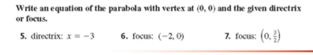 Write an equation of the parabola with vertex at (0,0) and the given directrix 
or focus. 
5. directrix: x=-3 6. focus: (-2,0) 7. focus: (0, 3/2 )