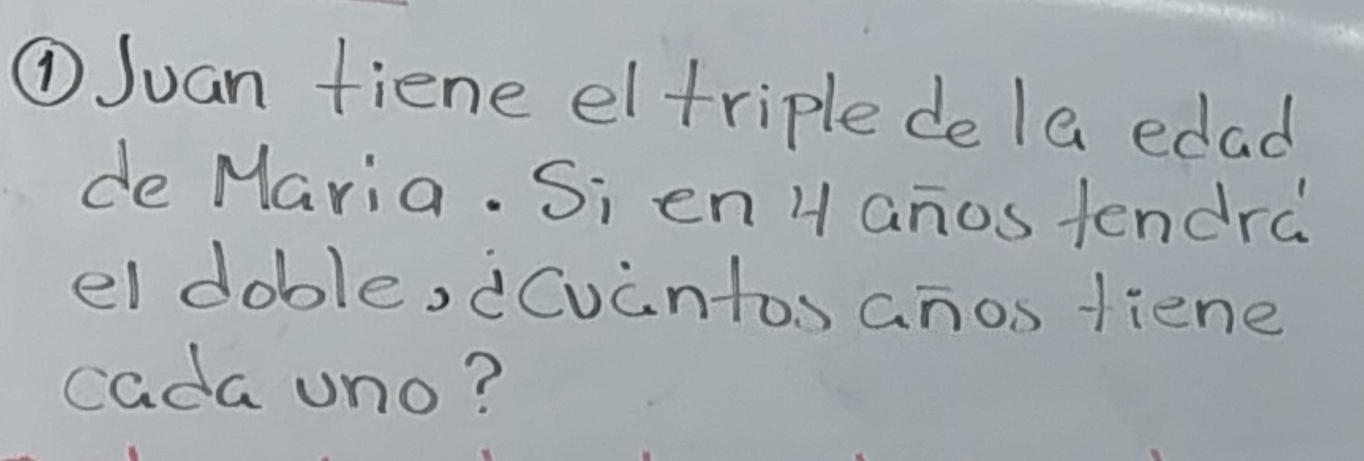 ①Juan fiene eltriple de la edad 
de Maria. Si en H anos tendra 
el doble, dCuantos anos fiene 
cada uno?