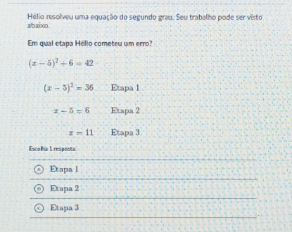 Hélio resolveu uma equação do segundo grau. Seu trabalho pode ser visto
abaixo.
Em qual etapa Hélio cometeu um erro?
(x-5)^2+6=42
(x-5)^2=36 Etapa 1
x-5=6 Etapa 2
x=11 Etapa 3
Escolha 1 resposta:
Etapa 1
Etapa 2
Etapa 3