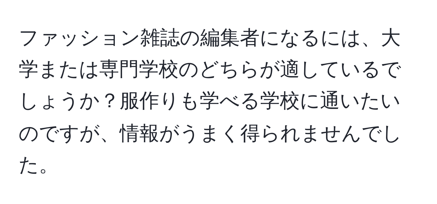 ファッション雑誌の編集者になるには、大学または専門学校のどちらが適しているでしょうか？服作りも学べる学校に通いたいのですが、情報がうまく得られませんでした。