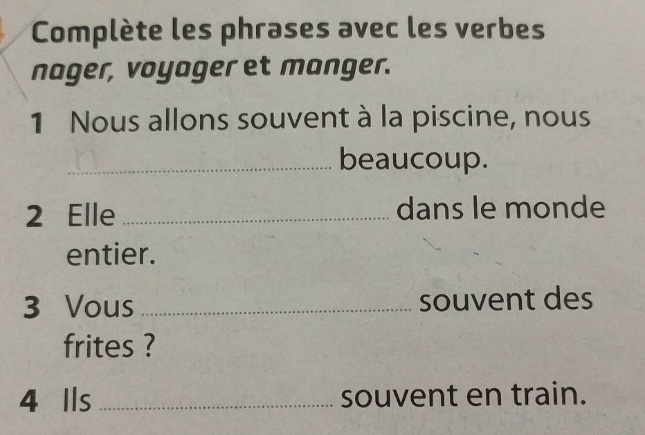 Complète les phrases avec les verbes 
nager, voyager et manger. 
1 Nous allons souvent à la piscine, nous 
_beaucoup. 
2 Elle _dans le monde 
entier. 
3 Vous _souvent des 
frites ? 
4 Ils _souvent en train.