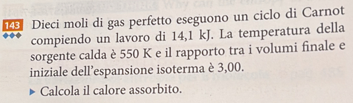 148 Dieci moli di gas perfetto eseguono un ciclo di Carnot 
compiendo un lavoro di 14,1 kJ. La temperatura della 
sorgente calda è 550 K e il rapporto tra i volumi finale e 
iniziale dell’espansione isoterma è 3,00. 
Calcola il calore assorbito.