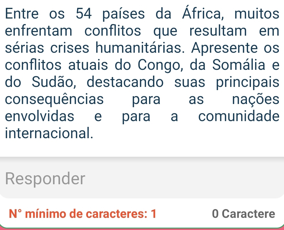 Entre os 54 países da África, muitos 
enfrentam conflitos que resultam em 
sérias crises humanitárias. Apresente os 
conflitos atuais do Congo, da Somália e 
do Sudão, destacando suas principais 
consequências para as nações 
envolvidas e para a comunidade 
internacional. 
Responder 
N° mínimo de caracteres: 1 0 Caractere