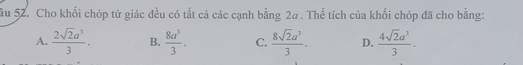 ầu 52. Cho khối chóp tứ giác đều có tất cả các cạnh bằng 2a. Thể tích của khối chóp đã cho bằng:
A.  2sqrt(2)a^3/3 . B.  8a^3/3 . C.  8sqrt(2)a^3/3 .  4sqrt(2)a^3/3 . 
D.