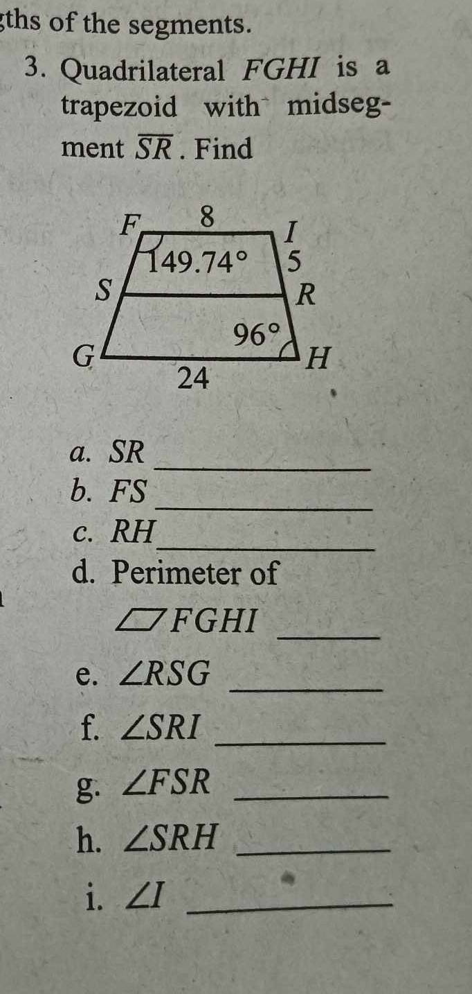 gths of the segments.
3. Quadrilateral FGHI is a
trapezoid with midseg-
ment overline SR. Find
_
a. SR
_
b. FS
_
c. RH
d. Perimeter of
_
□ FGHI
e. ∠ RSG _
f. ∠ SRI _
g. ∠ FSR _
h. ∠ SRH _
i. ∠ I _