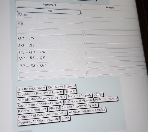 State
Q is the midpoint of
Substitution Property of Equality Simplify
Multiplication Property of Equality Transitive Property PQ=QR
Subtraction Property of Equality Definition of Midpoint Reflexive Property
R is the midpoint of  PR=QS Division Property of Equality
Definition of Congruent Segments    Addition Property of Equality
Segment Addition Postulate  Given