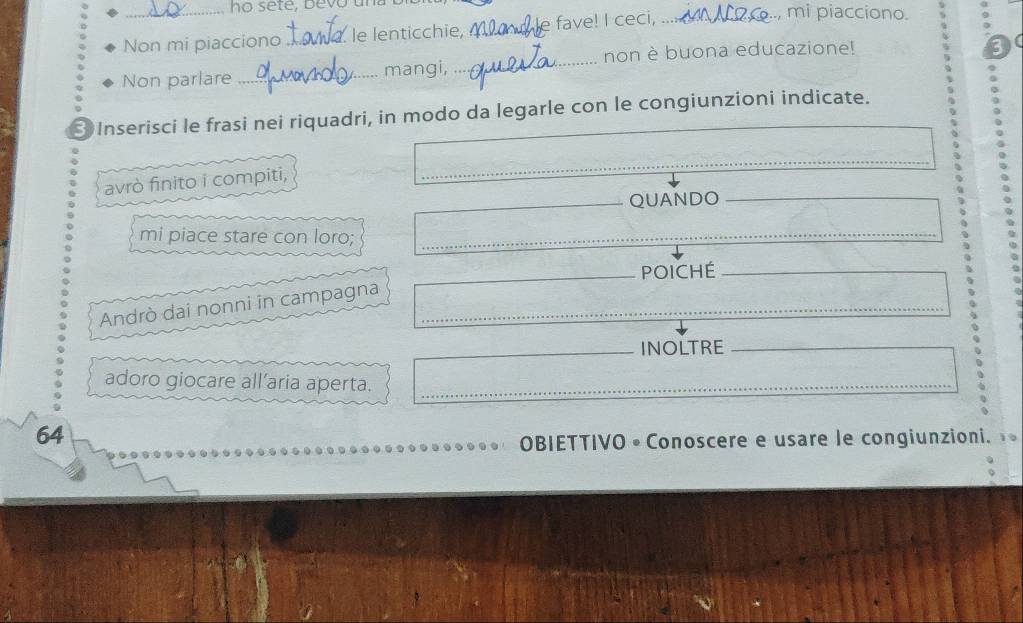 ho sete, bevo ., mi piacciono. 
Non mi piacciono _le lenticchie,_ e fave! I ceci, 、_ 
Non parlare _mangi, _non è buona educazione! 
3 
3 Inserisci le frasi nei riquadri, in modo da legarle con le congiunzioni indicate. 
avrò finito i compiti, 
_ 
_ 
_QUANDO 
mi piace stare con loro;_ 
_ 
_POICHE_ 
Andrò dai nonni in campagna_ 
_INOLTRE_ 
adoro giocare all’aria aperta._ 
_ 
64 
OBIETTIVO • Conoscere e usare le congiunzioni.