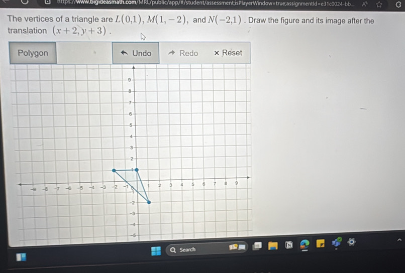 https://www.bigideasmath.com/MRL/public/app/#/student/assessment;isPlayerWindow=true;assignmentId=e31c0024-bb. 
The vertices of a triangle are L(0,1), M(1,-2) ,and N(-2,1). Draw the figure and its image after the 
translation (x+2,y+3). 
Polygon Undo Redo Reset