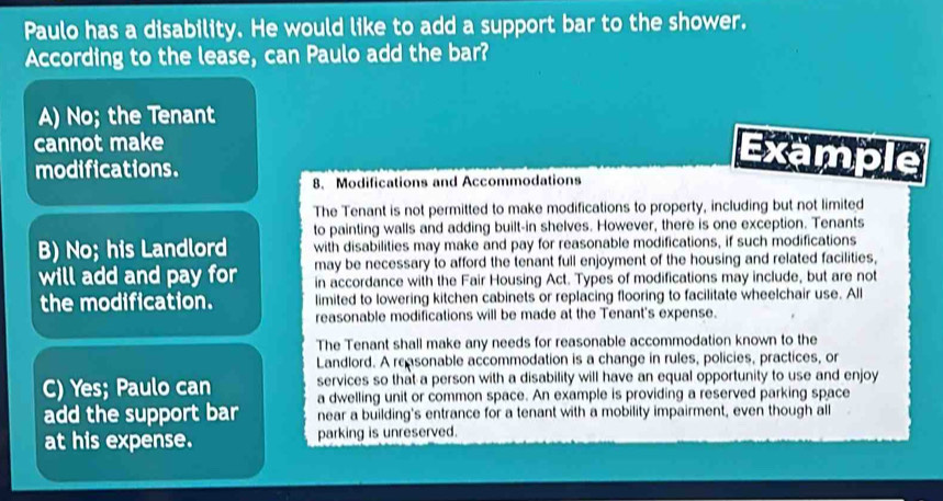 Paulo has a disability. He would like to add a support bar to the shower.
According to the lease, can Paulo add the bar?
A) No; the Tenant
cannot make
modifications.
Example
8. Modifications and Accommodations
The Tenant is not permitted to make modifications to property, including but not limited
to painting walls and adding built-in shelves. However, there is one exception. Tenants
B) No; his Landlord with disabilities may make and pay for reasonable modifications, if such modifications
may be necessary to afford the tenant full enjoyment of the housing and related facilities,
will add and pay for in accordance with the Fair Housing Act. Types of modifications may include, but are not
the modification. limited to lowering kitchen cabinets or replacing flooring to facilitate wheelchair use. All
reasonable modifications will be made at the Tenant's expense.
The Tenant shall make any needs for reasonable accommodation known to the
Landlord. A reasonable accommodation is a change in rules, policies, practices, or
services so that a person with a disability will have an equal opportunity to use and enjoy
C) Yes; Paulo can a dwelling unit or common space. An example is providing a reserved parking space
add the support bar near a building's entrance for a tenant with a mobility impairment, even though all
at his expense. parking is unreserved.