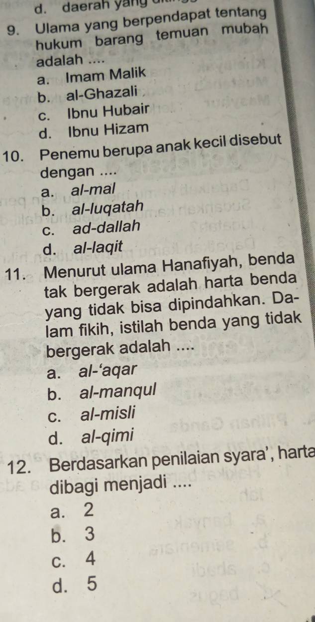 daerah yang 
9. Ulama yang berpendapat tentang
hukum barang temuan mubah
adalah ....
a. Imam Malik
b. al-Ghazali
c. Ibnu Hubair
d. Ibnu Hizam
10. Penemu berupa anak kecil disebut
dengan ....
a. al-mal
b. al-luqatah
c. ad-dallah
d. al-laqit
11. Menurut ulama Hanafiyah, benda
tak bergerak adalah harta benda
yang tidak bisa dipindahkan. Da-
lam fikih, istilah benda yang tidak
bergerak adalah ....
a. al-'aqar
b. al-manqul
c. al-misli
d. al-qimi
12. Berdasarkan penilaian syara', harta
dibagi menjadi ....
a. 2
b. 3
c. 4
d. 5