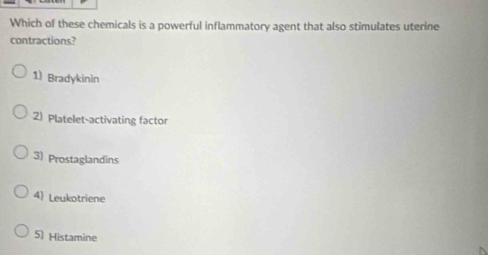 Which of these chemicals is a powerful inflammatory agent that also stimulates uterine
contractions?
1) Bradykinin
2) Platelet-activating factor
3) Prostaglandins
4) Leukotriene
5) Histamine