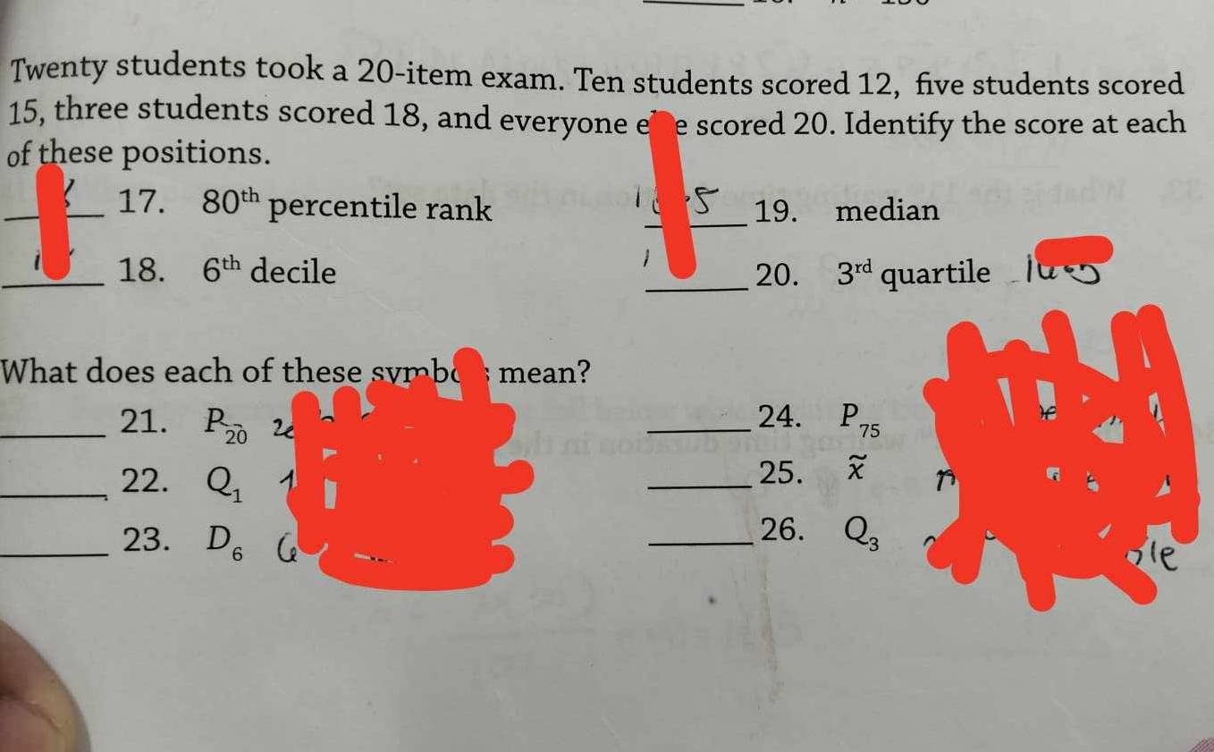 Twenty students took a 20 -item exam. Ten students scored 12, five students scored
15, three students scored 18, and everyone ehe scored 20. Identify the score at each 
of these positions. 
_ 
_17. 80^(th) percentile rank __19. median 
_18. 6^(th) decile _20. 3^(rd) quartile 
What does each of these symbo mean? 
_21. P_20 2 
_24. P_75
_22. Q_1
_25. _x^((sim)
26. 
_23. D_6) _ Q_3
Ie