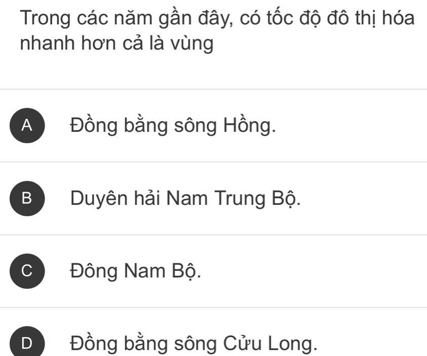 Trong các năm gần đây, có tốc độ đô thị hóa
nhanh hơn cả là vùng
A Đồng bằng sông Hồng.
B Duyên hải Nam Trung Bộ.
Đông Nam Bộ.
Đồng bằng sông Cửu Long.