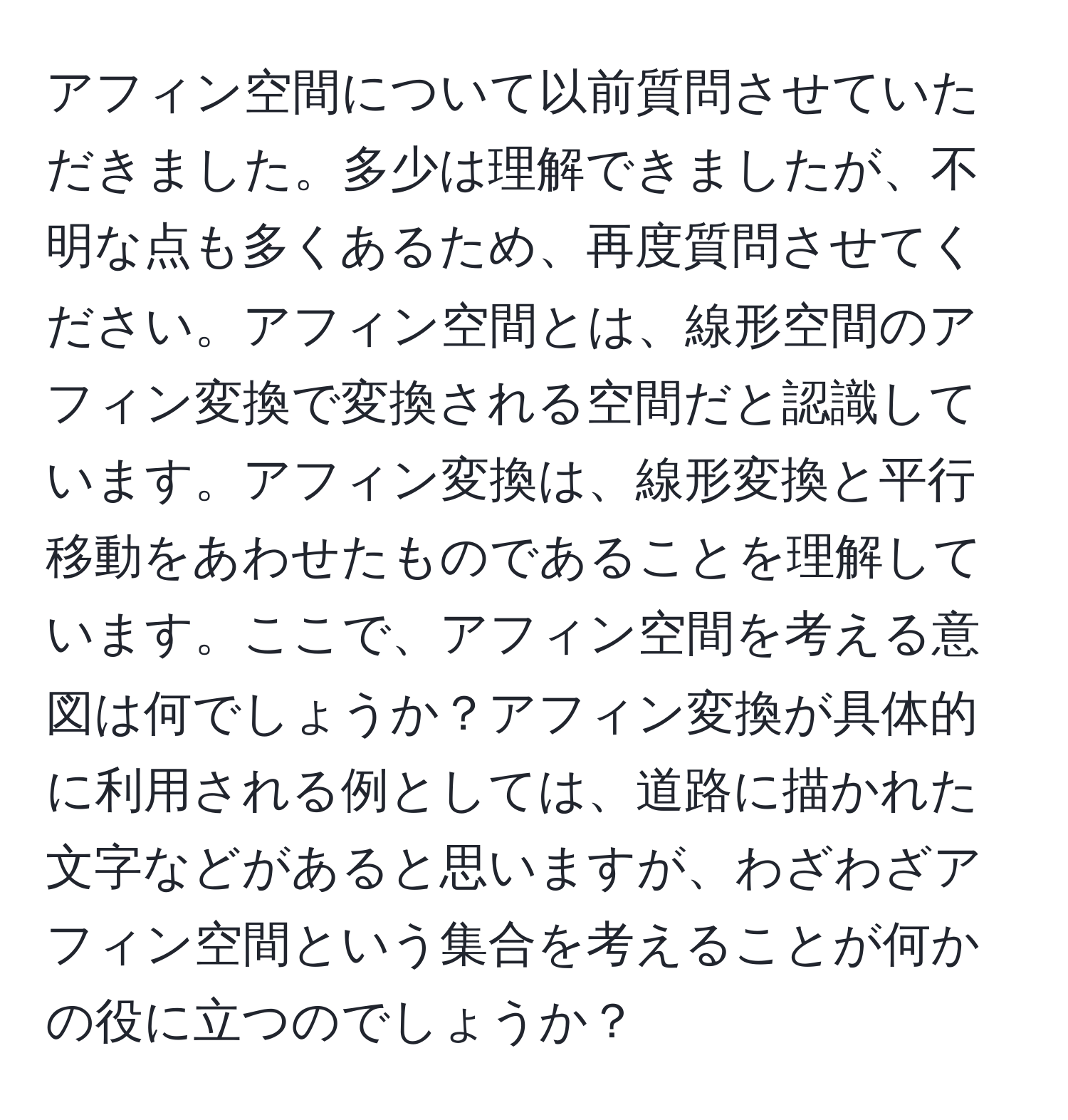 アフィン空間について以前質問させていただきました。多少は理解できましたが、不明な点も多くあるため、再度質問させてください。アフィン空間とは、線形空間のアフィン変換で変換される空間だと認識しています。アフィン変換は、線形変換と平行移動をあわせたものであることを理解しています。ここで、アフィン空間を考える意図は何でしょうか？アフィン変換が具体的に利用される例としては、道路に描かれた文字などがあると思いますが、わざわざアフィン空間という集合を考えることが何かの役に立つのでしょうか？