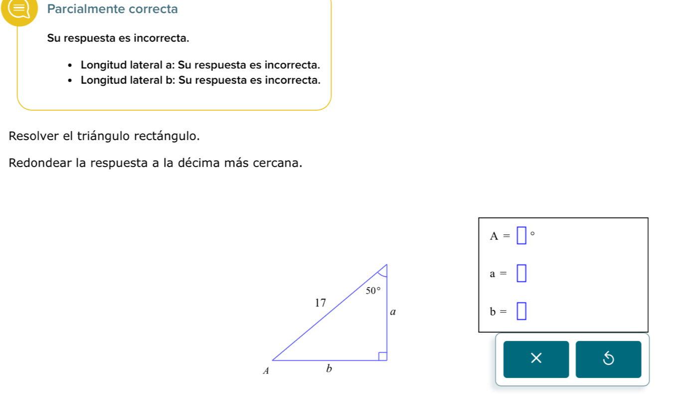 Parcialmente correcta
Su respuesta es incorrecta.
Longitud lateral a: Su respuesta es incorrecta.
Longitud lateral b: Su respuesta es incorrecta.
Resolver el triángulo rectángulo.
Redondear la respuesta a la décima más cercana.
A=□°
a=□
b=□
×