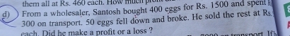 them all at Rs. 460 each. How muen plo 
d) ) From a wholesaler, Santosh bought 400 eggs for Rs. 1500 and spent
300 on transport, 50 eggs fell down and broke. He sold the rest at Rs.
cach. Did he make a profit or a loss ?