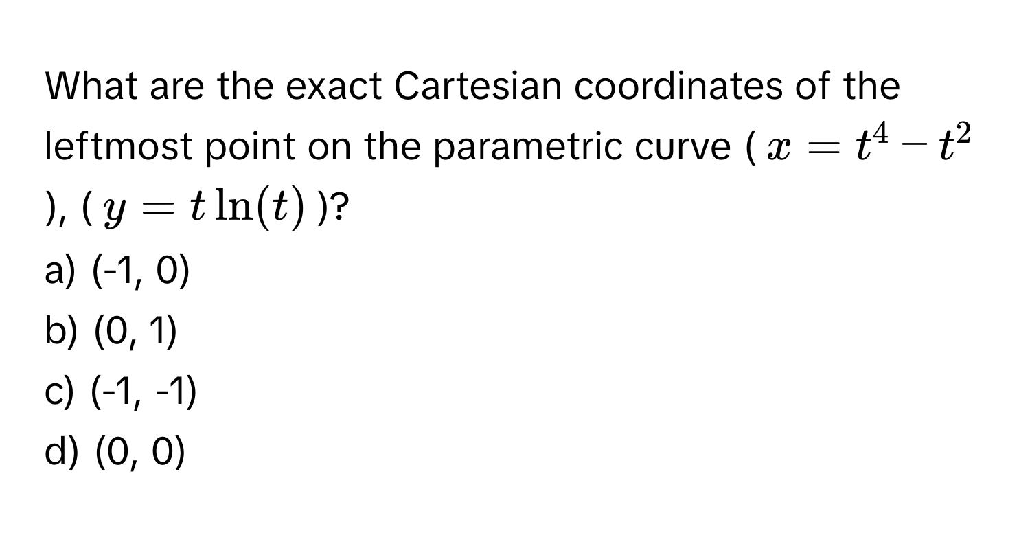 What are the exact Cartesian coordinates of the leftmost point on the parametric curve ($x = t^4 - t^2$), ($y = t ln(t)$)?

a) (-1, 0)
b) (0, 1)
c) (-1, -1)
d) (0, 0)