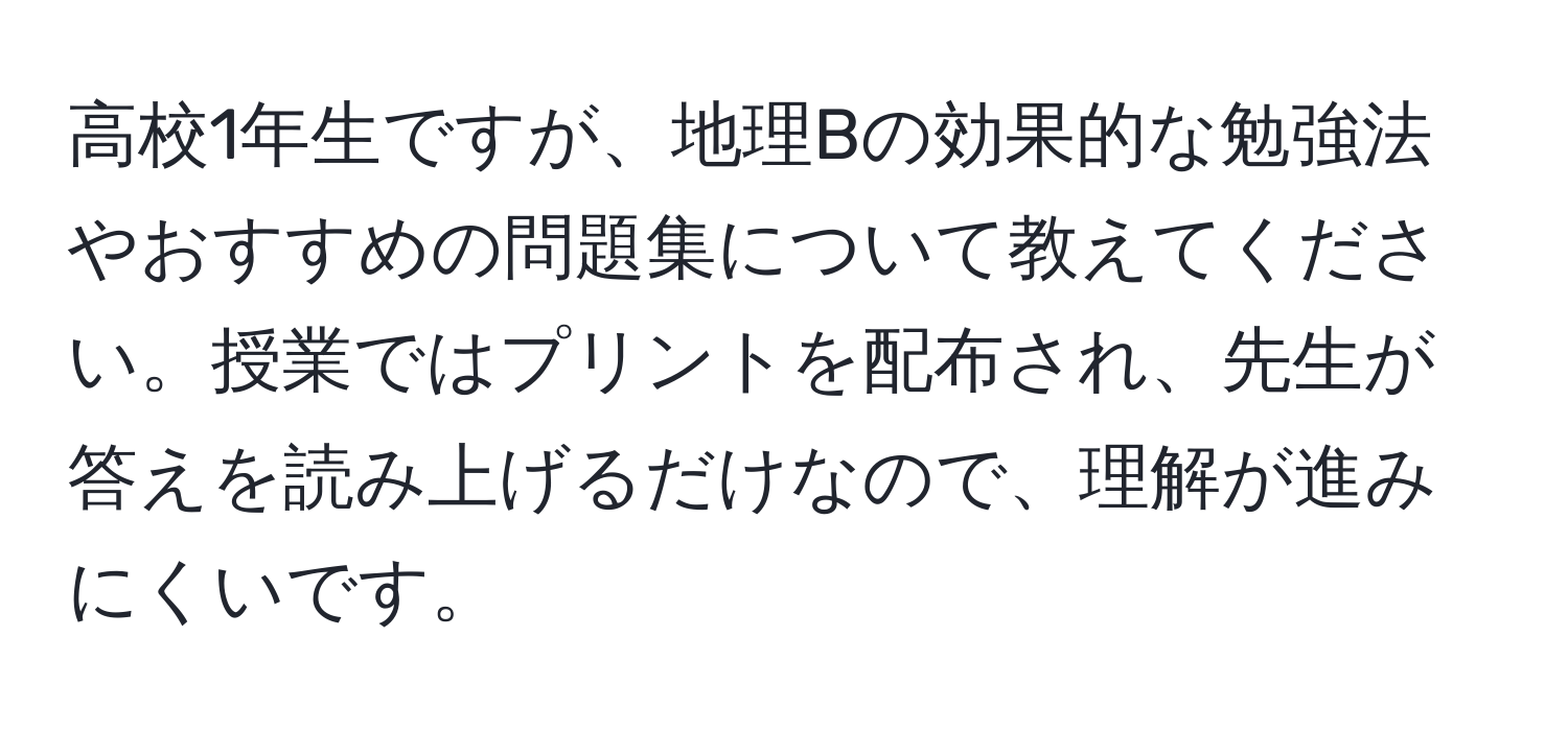 高校1年生ですが、地理Bの効果的な勉強法やおすすめの問題集について教えてください。授業ではプリントを配布され、先生が答えを読み上げるだけなので、理解が進みにくいです。