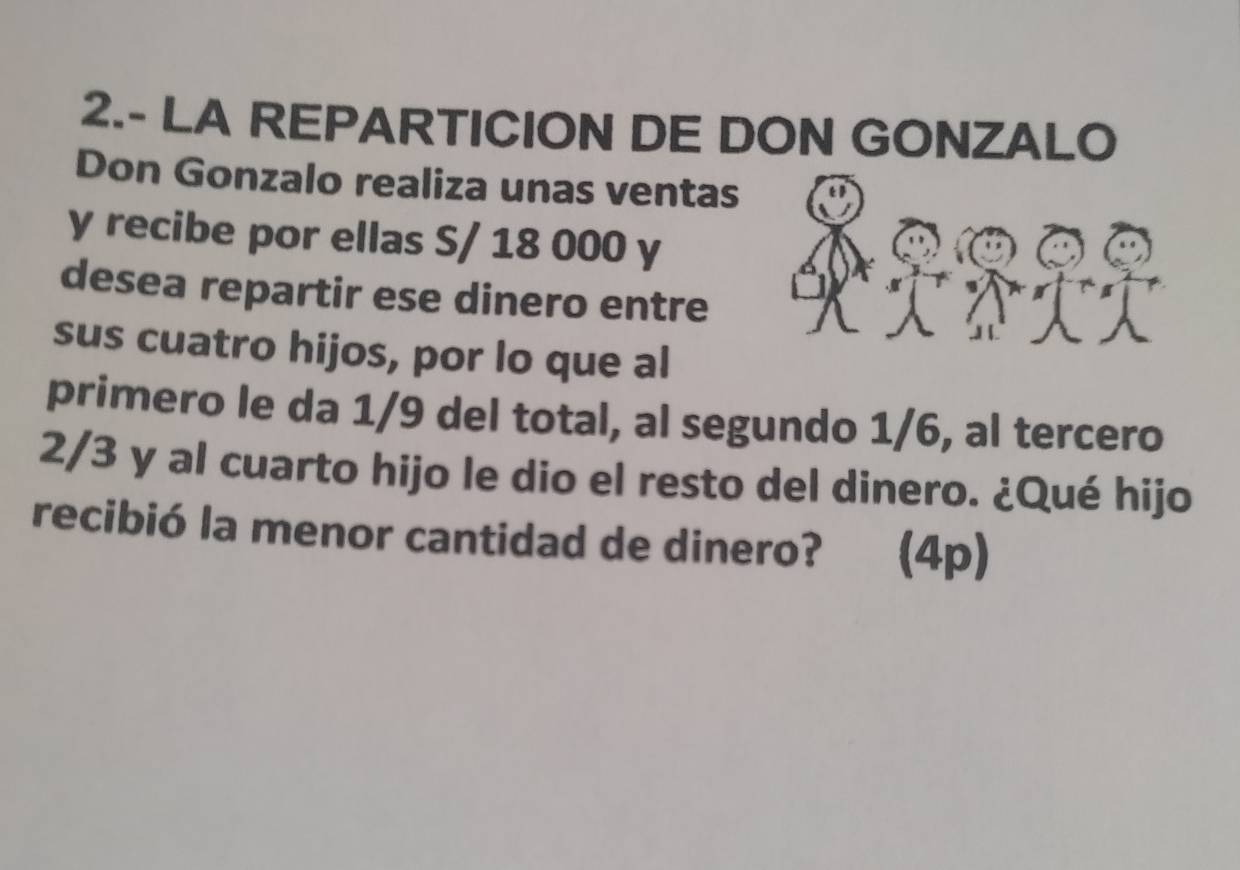 2.- LA REPARTICION DE DON GONZALO 
Don Gonzalo realiza unas ventas 
y recibe por ellas S/ 18 000 y 
desea repartir ese dinero entre 
sus cuatro hijos, por lo que al 
primero le da 1/9 del total, al segundo 1/6, al tercero
2/3 y al cuarto hijo le dio el resto del dinero. ¿Qué hijo 
recibió la menor cantidad de dinero? (4p)