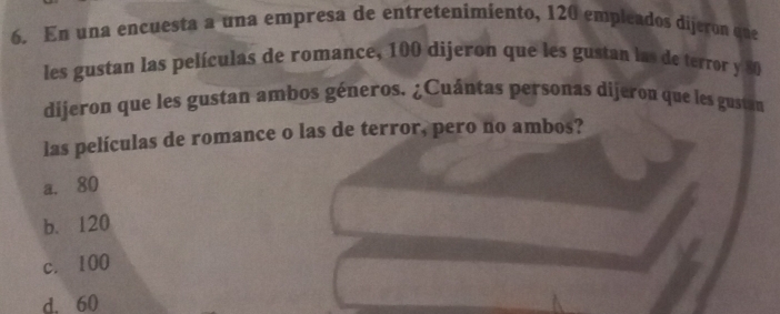 En una encuesta a una empresa de entretenimiento, 120 empleados dijeron que
les gustan las películas de romance, 100 dijeron que les gustan las de terror y 80
dijeron que les gustan ambos géneros. ¿Cuántas personas dijeron que les gustan
las películas de romance o las de terror, pero no ambos?
a. 80
b. 120
c. 100
d. 60