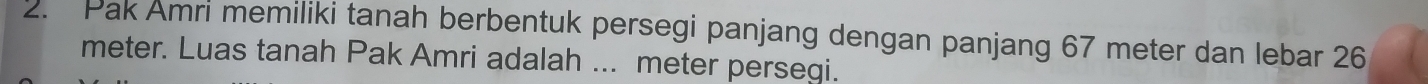 Pak Amri memiliki tanah berbentuk persegi panjang dengan panjang 67 meter dan lebar 26
meter. Luas tanah Pak Amri adalah ... meter persegi.