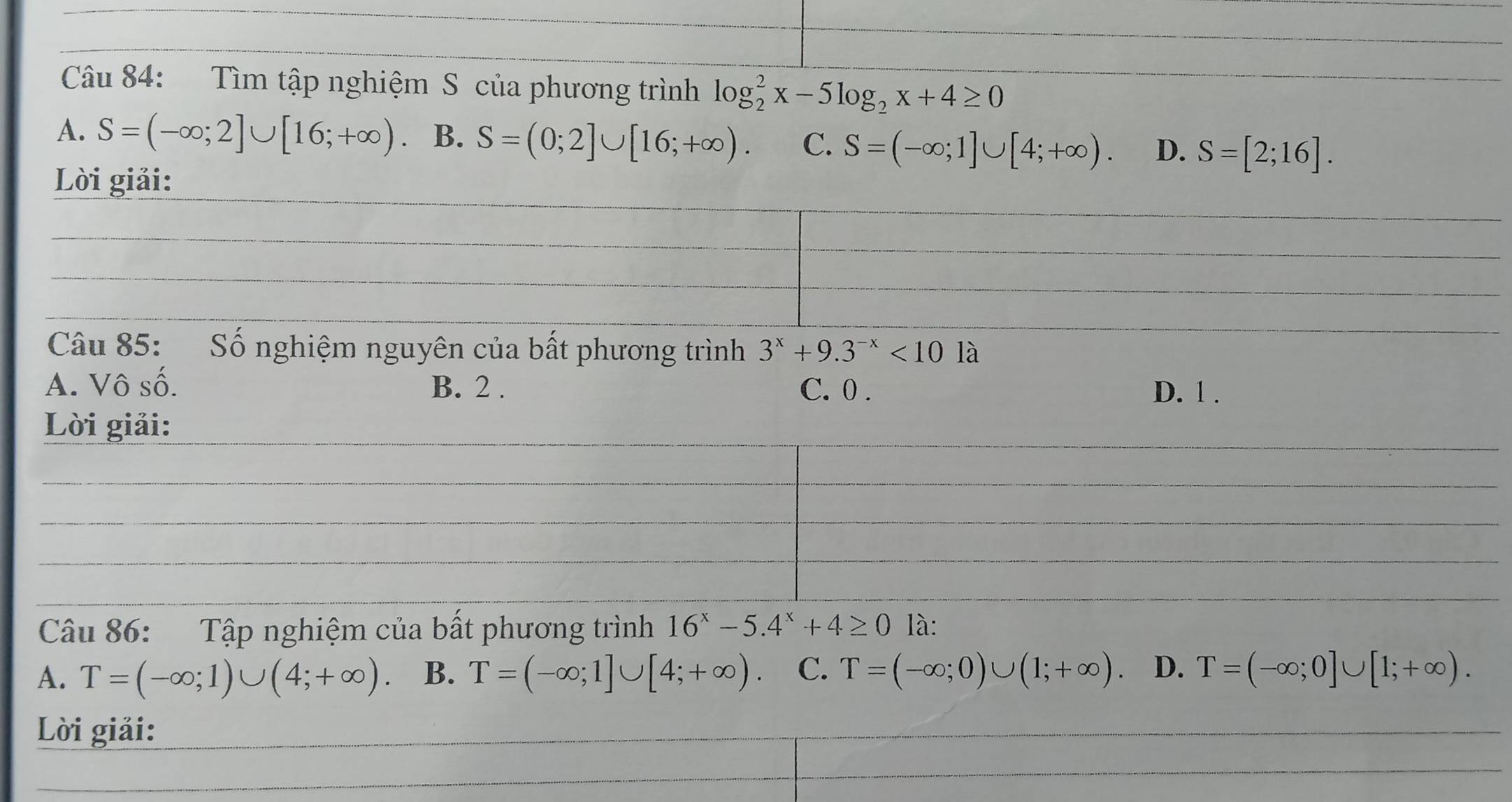 Tìm tập nghiệm S của phương trình log _2^(2x-5log _2)x+4≥ 0
A. S=(-∈fty ;2]∪ [16;+∈fty ) B. S=(0;2]∪ [16;+∈fty ). C. S=(-∈fty ;1]∪ [4;+∈fty ). D. S=[2;16]. 
Li giải:
Câu 85: Số nghiệm nguyên của bất phương trình 3^x+9.3^(-x)<101a</tex>
A. Vô số. B. 2. C. 0.
D. 1.
Lời giải:
Câu 86: Tập nghiệm của bất phương trình 16^x-5.4^x+4≥ 0 là:
A. T=(-∈fty ;1)∪ (4;+∈fty ). B. T=(-∈fty ;1]∪ [4;+∈fty ) C. T=(-∈fty ;0)∪ (1;+∈fty ). D. T=(-∈fty ;0]∪ [1;+∈fty ). 
Lời giải: