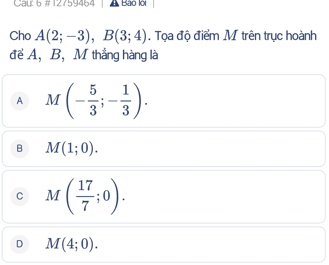 Cau: 6 #12759464 Bao loi
Cho A(2;-3), B(3;4). Tọa độ điểm M trên trục hoành
để A, B,M thẳng hàng là
A M(- 5/3 ;- 1/3 ).
B M(1;0).
C M( 17/7 ;0).
D M(4;0).