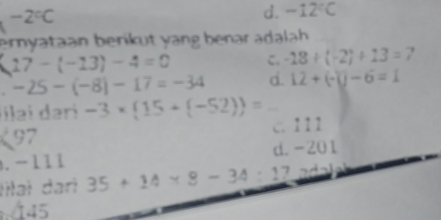 ^circ  -2°C
d. -12°C
ernyataan berikut yang benar adalah
17-(-13)-4=0 C. -18/ (-2)+13=7. -25-(-8)-17=-34 d. 12+(-1)-6=1
ilai dəri -3* (15+(-52))=
c. 111
97. -111 d. -201
Iilaɨ dari 35+14* 8-34:17 ad
445