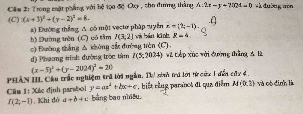 Trong mặt phẳng với hệ tọa độ Oxy , cho đường thẳng △ :2x-y+2024=0 và đường tròn
(C):(x+3)^2+(y-2)^2=8. 
a) Đường thẳng Δ có một vectơ pháp tuyến vector n=(2;-1). 
b) Đường tròn (C) có tâm I(3;2) và bán kính R=4. 
c) Đường thẳng △ khong. cắt đường tròn (C). 
d) Phương trình đường tròn tâm I(5;2024) và tiếp xúc với đường thằng △ la
(x-5)^2+(y-2024)^2=20
PHAN III Câu trắc nghiệm trả lời ngắn. Thí sinh trả lời từ câu 1 đến câu 4 . 
Câu 1: Xác định parabol y=ax^2+bx+c , biết rằng parabol đi qua điểm M(0;2) và có đinh là
I(2;-1). Khi đó a+b+c bằng bao nhiêu.