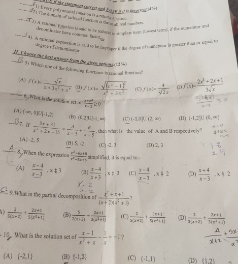 VE if the statement correct and Pity; if it is incorrect.(4)
_1) Every polynomial function is a rations function
_2) The domain of rational fanction is the se all real numbers
_
3) A rational function is said to be reduced i cimplest form (lowest term), if the numerator and
denominator have common factor
4). A rational expression is said to be improper if the degree of numerator is greater than or equal to
degree of denominator
II. Choose the best answer from the given options.(12%)
5) Which one of the following functions is rational function?
_(A) f(x)= sqrt(x)/x+3x^2+x^4  (B) f(x)=frac sqrt((x^2-1)^2)x^4+3x^2 (C) f(x)= 4/sqrt[7](2)x  (L f(x)= (2x^3+2x+1)/3sqrt(x) 
6. What is the solution set of  (x+x^2)/x-2 ≥ 0
(A) (-∈fty ,0]∪ [-1,2) (B) (0,2]U[-1,∈fty ) (C) (-1,0]∪ (2,∈fty ) (D) (-1,2]U(0,∈fty )
_7.  If  (3x+31)/x^2+2x-15 = A/x-3 + B/x+5  , then what is the value of A and B respectively?
(A) -2, 5 (B) 5, -2 (C) -2, 3 (D) 2, 3
a 8. When the expression  (x^2-6x+8)/x^2-5x+6  simplified, it is equal to:-
(A)  (x-4)/x-3 ,x!= 3 (B)  (x-4)/x+3 ,x!= 3 (C)  (x-4)/x-3 ,x!= 2 (D)  (x+4)/x-3 ,x!= 2
9.What is the partial decomposition of  (x^2+x+1)/(x+2)(x^2+1)  ?
A)  2/5(x+2) + (2x+1)/5(x^2+1)  (B)  5/2(x+2) + (2x+1)/3(x^2+1)  (C)  2/5(x+2) + (3x+1)/5(x^2+1)  (D)  2/3(x+2) + (2x+1)/3(x^2+1) 
10 What is the solution set of  (x-1)/x^2+x - 1/x =-1 ?
(A)  -2,1 (B)  -1,2 (C)  -1,1 (D)  1.2