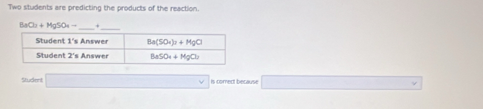 Two students are predicting the products of the reaction,
BaCl_2+MgSO_4to _ +_
Student is correct because _ * □ 