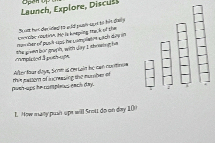 Open Op 
Launch, Explore, Discuss 
Scott has decided to add push-ups to his daily 
exercise routine. He is keeping track of the 
number of push-ups he completes each day in 
the given bar graph, with day 1 showing he 
completed 3 push-ups. 
After four days, Scott is certain he can continue 
this pattern of increasing the number of 
push-ups he completes each day. 
1. How many push-ups will Scott do on day 10?